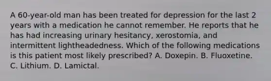 A 60-year-old man has been treated for depression for the last 2 years with a medication he cannot remember. He reports that he has had increasing urinary hesitancy, xerostomia, and intermittent lightheadedness. Which of the following medications is this patient most likely prescribed? A. Doxepin. B. Fluoxetine. C. Lithium. D. Lamictal.