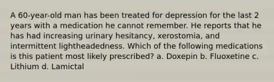 A 60-year-old man has been treated for depression for the last 2 years with a medication he cannot remember. He reports that he has had increasing urinary hesitancy, xerostomia, and intermittent lightheadedness. Which of the following medications is this patient most likely prescribed? a. Doxepin b. Fluoxetine c. Lithium d. Lamictal