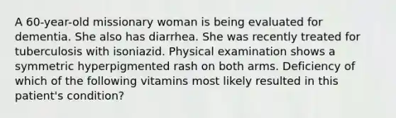 A 60-year-old missionary woman is being evaluated for dementia. She also has diarrhea. She was recently treated for tuberculosis with isoniazid. Physical examination shows a symmetric hyperpigmented rash on both arms. Deficiency of which of the following vitamins most likely resulted in this patient's condition?