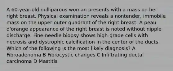 A 60-year-old nulliparous woman presents with a mass on her right breast. Physical examination reveals a nontender, immobile mass on the upper outer quadrant of the right breast. A peau d'orange appearance of the right breast is noted without nipple discharge. Fine-needle biopsy shows high-grade cells with necrosis and dystrophic calcification in the center of the ducts. Which of the following is the most likely diagnosis? A Fibroadenoma B Fibrocystic changes C Infiltrating ductal carcinoma D Mastitis