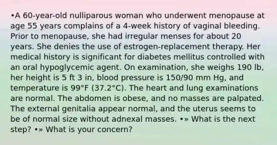 •A 60-year-old nulliparous woman who underwent menopause at age 55 years complains of a 4-week history of vaginal bleeding. Prior to menopause, she had irregular menses for about 20 years. She denies the use of estrogen-replacement therapy. Her medical history is significant for diabetes mellitus controlled with an oral hypoglycemic agent. On examination, she weighs 190 lb, her height is 5 ft 3 in, blood pressure is 150/90 mm Hg, and temperature is 99°F (37.2°C). The heart and lung examinations are normal. The abdomen is obese, and no masses are palpated. The external genitalia appear normal, and the uterus seems to be of normal size without adnexal masses. •» What is the next step? •» What is your concern?