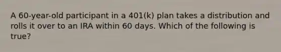 A 60-year-old participant in a 401(k) plan takes a distribution and rolls it over to an IRA within 60 days. Which of the following is true?