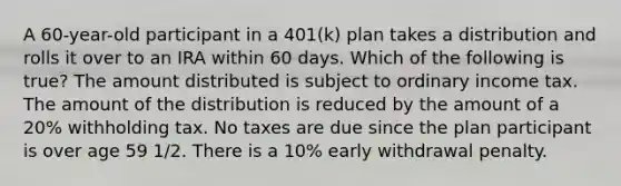 A 60-year-old participant in a 401(k) plan takes a distribution and rolls it over to an IRA within 60 days. Which of the following is true? The amount distributed is subject to ordinary income tax. The amount of the distribution is reduced by the amount of a 20% withholding tax. No taxes are due since the plan participant is over age 59 1/2. There is a 10% early withdrawal penalty.