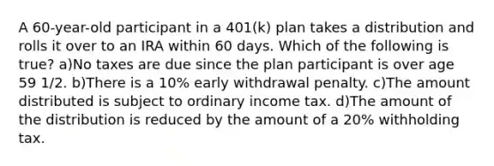 A 60-year-old participant in a 401(k) plan takes a distribution and rolls it over to an IRA within 60 days. Which of the following is true? a)No taxes are due since the plan participant is over age 59 1/2. b)There is a 10% early withdrawal penalty. c)The amount distributed is subject to ordinary income tax. d)The amount of the distribution is reduced by the amount of a 20% withholding tax.