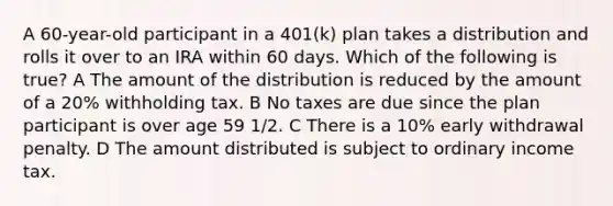 A 60-year-old participant in a 401(k) plan takes a distribution and rolls it over to an IRA within 60 days. Which of the following is true? A The amount of the distribution is reduced by the amount of a 20% withholding tax. B No taxes are due since the plan participant is over age 59 1/2. C There is a 10% early withdrawal penalty. D The amount distributed is subject to ordinary income tax.