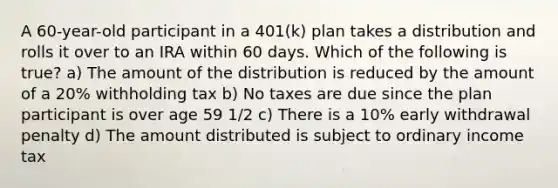 A 60-year-old participant in a 401(k) plan takes a distribution and rolls it over to an IRA within 60 days. Which of the following is true? a) The amount of the distribution is reduced by the amount of a 20% withholding tax b) No taxes are due since the plan participant is over age 59 1/2 c) There is a 10% early withdrawal penalty d) The amount distributed is subject to ordinary income tax