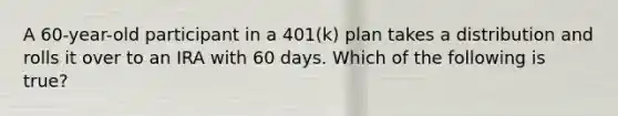 A 60-year-old participant in a 401(k) plan takes a distribution and rolls it over to an IRA with 60 days. Which of the following is true?