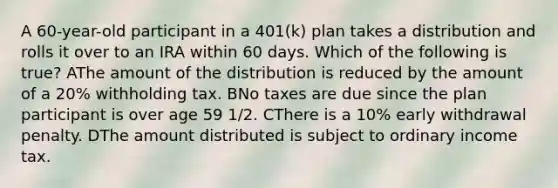 A 60-year-old participant in a 401(k) plan takes a distribution and rolls it over to an IRA within 60 days. Which of the following is true? AThe amount of the distribution is reduced by the amount of a 20% withholding tax. BNo taxes are due since the plan participant is over age 59 1/2. CThere is a 10% early withdrawal penalty. DThe amount distributed is subject to ordinary income tax.