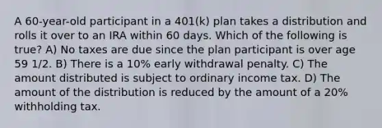 A 60-year-old participant in a 401(k) plan takes a distribution and rolls it over to an IRA within 60 days. Which of the following is true? A) No taxes are due since the plan participant is over age 59 1/2. B) There is a 10% early withdrawal penalty. C) The amount distributed is subject to ordinary income tax. D) The amount of the distribution is reduced by the amount of a 20% withholding tax.