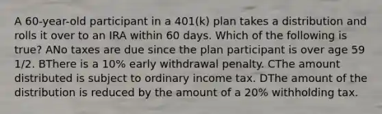 A 60-year-old participant in a 401(k) plan takes a distribution and rolls it over to an IRA within 60 days. Which of the following is true? ANo taxes are due since the plan participant is over age 59 1/2. BThere is a 10% early withdrawal penalty. CThe amount distributed is subject to ordinary income tax. DThe amount of the distribution is reduced by the amount of a 20% withholding tax.