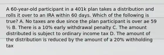 A 60-year-old participant in a 401k plan takes a distribution and rolls it over to an IRA within 60 days. Which of the following is true? A. No taxes are due since the plan participant is over ae 59 ½ B. There is a 10% early withdrawal penalty C. The amount distributed is subject to ordinary income tax D. The amount of the distribution is reduced by the amount of a 20% withholding tax