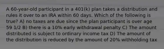 A 60-year-old participant in a 401(k) plan takes a distribution and rules it over to an IRA within 60 days. Which of the following is true? A) no taxes are due since the plan participant is over age 59 1/2 B) there is a 10% early withdrawal penalty C) The amount distributed is subject to ordinary income tax D) The amount of the distribution is reduced by the amount of 20% withholding tax