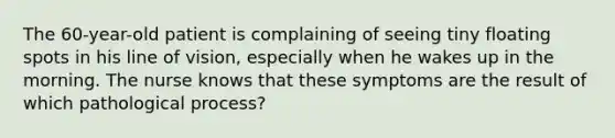 The 60-year-old patient is complaining of seeing tiny floating spots in his line of vision, especially when he wakes up in the morning. The nurse knows that these symptoms are the result of which pathological process?