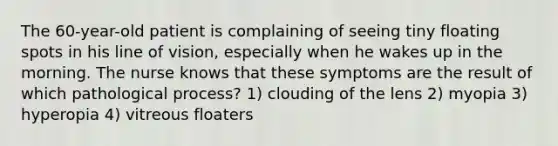 The 60-year-old patient is complaining of seeing tiny floating spots in his line of vision, especially when he wakes up in the morning. The nurse knows that these symptoms are the result of which pathological process? 1) clouding of the lens 2) myopia 3) hyperopia 4) vitreous floaters