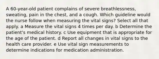 A 60-year-old patient complains of severe breathlessness, sweating, pain in the chest, and a cough. Which guideline would the nurse follow when measuring the vital signs? Select all that apply. a Measure the vital signs 4 times per day. b Determine the patient's medical history. c Use equipment that is appropriate for the age of the patient. d Report all changes in vital signs to the health care provider. e Use vital sign measurements to determine indications for medication administration.