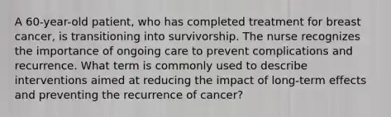 A 60-year-old patient, who has completed treatment for breast cancer, is transitioning into survivorship. The nurse recognizes the importance of ongoing care to prevent complications and recurrence. What term is commonly used to describe interventions aimed at reducing the impact of long-term effects and preventing the recurrence of cancer?