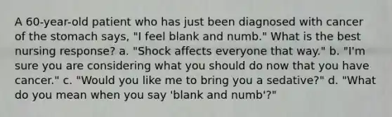 A 60-year-old patient who has just been diagnosed with cancer of the stomach says, "I feel blank and numb." What is the best nursing response? a. "Shock affects everyone that way." b. "I'm sure you are considering what you should do now that you have cancer." c. "Would you like me to bring you a sedative?" d. "What do you mean when you say 'blank and numb'?"