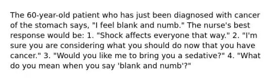 The 60-year-old patient who has just been diagnosed with cancer of the stomach says, "I feel blank and numb." The nurse's best response would be: 1. "Shock affects everyone that way." 2. "I'm sure you are considering what you should do now that you have cancer." 3. "Would you like me to bring you a sedative?" 4. "What do you mean when you say 'blank and numb'?"