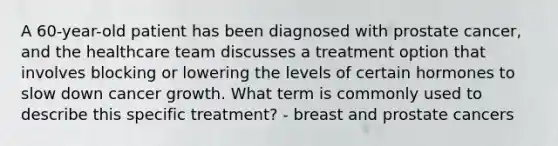 A 60-year-old patient has been diagnosed with prostate cancer, and the healthcare team discusses a treatment option that involves blocking or lowering the levels of certain hormones to slow down cancer growth. What term is commonly used to describe this specific treatment? - breast and prostate cancers