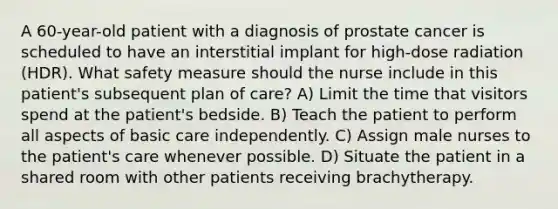 A 60-year-old patient with a diagnosis of prostate cancer is scheduled to have an interstitial implant for high-dose radiation (HDR). What safety measure should the nurse include in this patient's subsequent plan of care? A) Limit the time that visitors spend at the patient's bedside. B) Teach the patient to perform all aspects of basic care independently. C) Assign male nurses to the patient's care whenever possible. D) Situate the patient in a shared room with other patients receiving brachytherapy.