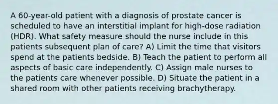 A 60-year-old patient with a diagnosis of prostate cancer is scheduled to have an interstitial implant for high-dose radiation (HDR). What safety measure should the nurse include in this patients subsequent plan of care? A) Limit the time that visitors spend at the patients bedside. B) Teach the patient to perform all aspects of basic care independently. C) Assign male nurses to the patients care whenever possible. D) Situate the patient in a shared room with other patients receiving brachytherapy.