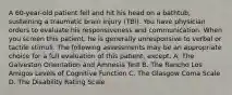 A 60-year-old patient fell and hit his head on a bathtub, sustaining a traumatic brain injury (TBI). You have physician orders to evaluate his responsiveness and communication. When you screen this patient, he is generally unresponsive to verbal or tactile stimuli. The following assessments may be an appropriate choice for a full evaluation of this patient, except: A. The Galveston Orientation and Amnesia Test B. The Rancho Los Amigos Levels of Cognitive Function C. The Glasgow Coma Scale D. The Disability Rating Scale