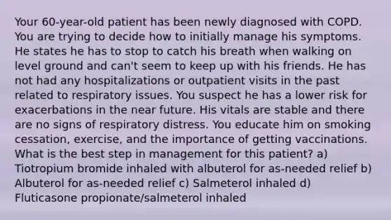 Your 60-year-old patient has been newly diagnosed with COPD. You are trying to decide how to initially manage his symptoms. He states he has to stop to catch his breath when walking on level ground and can't seem to keep up with his friends. He has not had any hospitalizations or outpatient visits in the past related to respiratory issues. You suspect he has a lower risk for exacerbations in the near future. His vitals are stable and there are no signs of respiratory distress. You educate him on smoking cessation, exercise, and the importance of getting vaccinations. What is the best step in management for this patient? a) Tiotropium bromide inhaled with albuterol for as-needed relief b) Albuterol for as-needed relief c) Salmeterol inhaled d) Fluticasone propionate/salmeterol inhaled