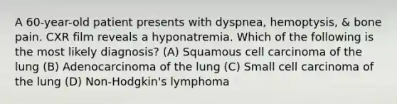 A 60-year-old patient presents with dyspnea, hemoptysis, & bone pain. CXR film reveals a hyponatremia. Which of the following is the most likely diagnosis? (A) Squamous cell carcinoma of the lung (B) Adenocarcinoma of the lung (C) Small cell carcinoma of the lung (D) Non-Hodgkin's lymphoma