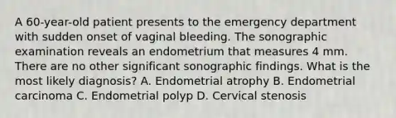 A 60-year-old patient presents to the emergency department with sudden onset of vaginal bleeding. The sonographic examination reveals an endometrium that measures 4 mm. There are no other significant sonographic findings. What is the most likely diagnosis? A. Endometrial atrophy B. Endometrial carcinoma C. Endometrial polyp D. Cervical stenosis