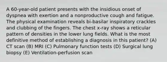 A 60-year-old patient presents with the insidious onset of dyspnea with exertion and a nonproductive cough and fatigue. The physical examination reveals bi-basilar inspiratory crackles and clubbing of the fingers. The chest x-ray shows a reticular pattern of densities in the lower lung fields. What is the most definitive method of establishing a diagnosis in this patient? (A) CT scan (B) MRI (C) Pulmonary function tests (D) Surgical lung biopsy (E) Ventilation-perfusion scan