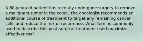 A 60-year-old patient has recently undergone surgery to remove a malignant tumor in the colon. The oncologist recommends an additional course of treatment to target any remaining cancer cells and reduce the risk of recurrence. What term is commonly used to describe this post-surgical treatment used maximize effectiveness?