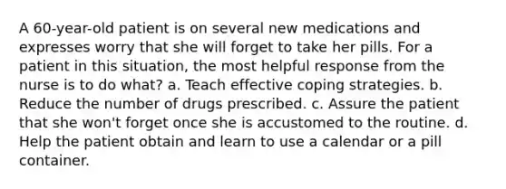 A 60-year-old patient is on several new medications and expresses worry that she will forget to take her pills. For a patient in this situation, the most helpful response from the nurse is to do what? a. Teach effective coping strategies. b. Reduce the number of drugs prescribed. c. Assure the patient that she won't forget once she is accustomed to the routine. d. Help the patient obtain and learn to use a calendar or a pill container.