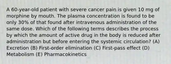 A 60-year-old patient with severe cancer pain is given 10 mg of morphine by mouth. The plasma concentration is found to be only 30% of that found after intravenous administration of the same dose. Which of the following terms describes the process by which the amount of active drug in the body is reduced after administration but before entering the systemic circulation? (A) Excretion (B) First-order elimination (C) First-pass effect (D) Metabolism (E) Pharmacokinetics