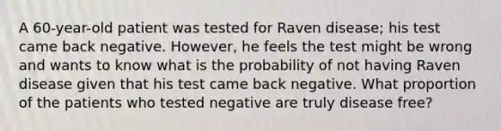 A 60-year-old patient was tested for Raven disease; his test came back negative. However, he feels the test might be wrong and wants to know what is the probability of not having Raven disease given that his test came back negative. What proportion of the patients who tested negative are truly disease free?