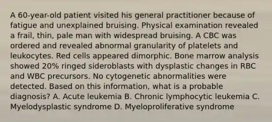 A 60-year-old patient visited his general practitioner because of fatigue and unexplained bruising. Physical examination revealed a frail, thin, pale man with widespread bruising. A CBC was ordered and revealed abnormal granularity of platelets and leukocytes. Red cells appeared dimorphic. Bone marrow analysis showed 20% ringed sideroblasts with dysplastic changes in RBC and WBC precursors. No cytogenetic abnormalities were detected. Based on this information, what is a probable diagnosis? A. Acute leukemia B. Chronic lymphocytic leukemia C. Myelodysplastic syndrome D. Myeloproliferative syndrome