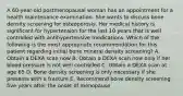 A 60-year-old postmenopausal woman has an appointment for a health maintenance examination. She wants to discuss bone density screening for osteoporosis. Her medical history is significant for hypertension for the last 10 years that is well controlled with antihypertensive medications. Which of the following is the most appropriate recommendation for this patient regarding initial bone mineral density screening? A. Obtain a DEXA scan now B. Obtain a DEXA scan now only if her blood pressure is not well controlled C. Obtain a DEXA scan at age 65 D. Bone density screening is only necessary if she presents with a fracture E. Recommend bone density screening five years after the onset of menopause