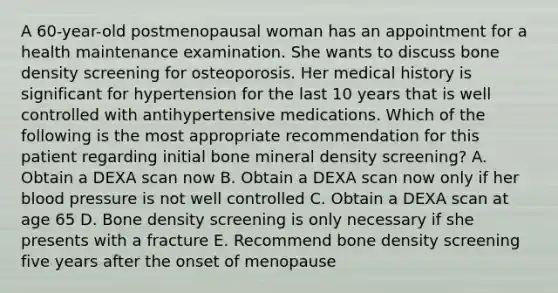 A 60-year-old postmenopausal woman has an appointment for a health maintenance examination. She wants to discuss bone density screening for osteoporosis. Her medical history is significant for hypertension for the last 10 years that is well controlled with antihypertensive medications. Which of the following is the most appropriate recommendation for this patient regarding initial bone mineral density screening? A. Obtain a DEXA scan now B. Obtain a DEXA scan now only if her blood pressure is not well controlled C. Obtain a DEXA scan at age 65 D. Bone density screening is only necessary if she presents with a fracture E. Recommend bone density screening five years after the onset of menopause