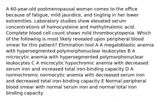 A 60-year-old postmenopausal woman comes to the office because of fatigue, mild jaundice, and tingling in her lower extremities. Laboratory studies show elevated serum concentrations of homocysteine and methylmalonic acid. Complete blood cell count shows mild thrombocytopenia. Which of the following is most likely revealed upon peripheral blood smear for this patient? Elimination tool A A megaloblastic anemia with hypersegmented polymorphonuclear leukocytes B A microcytic anemia with hypersegmented polymorphonuclear leukocytes C A microcytic hypochromic anemia with decreased serum iron and increased total iron-binding capacity D A normochromic normocytic anemia with decreased serum iron and decreased total iron-binding capacity E Normal peripheral blood smear with normal serum iron and normal total iron binding capacity