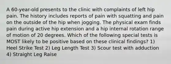 A 60-year-old presents to the clinic with complaints of left hip pain. The history includes reports of pain with squatting and pain on the outside of the hip when jogging. The physical exam finds pain during active hip extension and a hip internal rotation range of motion of 20 degrees. Which of the following special tests is MOST likely to be positive based on these clinical findings? 1) Heel Strike Test 2) Leg Length Test 3) Scour test with adduction 4) Straight Leg Raise