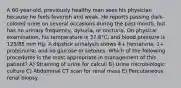 A 60-year-old, previously healthy man sees his physician because he feels feverish and weak. He reports passing dark-colored urine on several occasions during the past month, but has no urinary frequency, dysuria, or nocturia. On physical examination, his temperature is 37.8°C, and blood pressure is 125/85 mm Hg. A dipstick urinalysis shows 4+ hematuria; 1+ proteinuria; and no glucose or ketones. Which of the following procedures is the most appropriate in management of this patient? A) Straining of urine for calculi B) Urine microbiologic culture C) Abdominal CT scan for renal mass E) Percutaneous renal biopsy