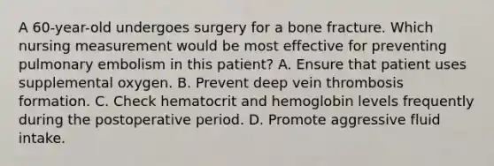 A 60-year-old undergoes surgery for a bone fracture. Which nursing measurement would be most effective for preventing pulmonary embolism in this patient? A. Ensure that patient uses supplemental oxygen. B. Prevent deep vein thrombosis formation. C. Check hematocrit and hemoglobin levels frequently during the postoperative period. D. Promote aggressive fluid intake.