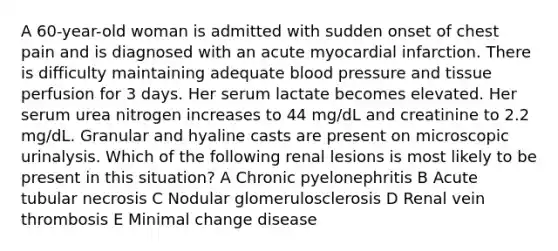 A 60-year-old woman is admitted with sudden onset of chest pain and is diagnosed with an acute myocardial infarction. There is difficulty maintaining adequate blood pressure and tissue perfusion for 3 days. Her serum lactate becomes elevated. Her serum urea nitrogen increases to 44 mg/dL and creatinine to 2.2 mg/dL. Granular and hyaline casts are present on microscopic urinalysis. Which of the following renal lesions is most likely to be present in this situation? A Chronic pyelonephritis B Acute tubular necrosis C Nodular glomerulosclerosis D Renal vein thrombosis E Minimal change disease