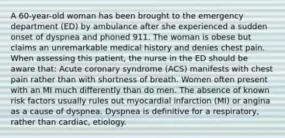 A 60-year-old woman has been brought to the emergency department (ED) by ambulance after she experienced a sudden onset of dyspnea and phoned 911. The woman is obese but claims an unremarkable medical history and denies chest pain. When assessing this patient, the nurse in the ED should be aware that: Acute coronary syndrome (ACS) manifests with chest pain rather than with shortness of breath. Women often present with an MI much differently than do men. The absence of known risk factors usually rules out myocardial infarction (MI) or angina as a cause of dyspnea. Dyspnea is definitive for a respiratory, rather than cardiac, etiology.