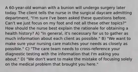 A 60-year-old woman with a bunion will undergo surgery later today. The client tells the nurse in the surgical daycare admitting department, "I'm sure I've been asked these questions before. Can't we just focus on my foot and not all these other topics?" How should the nurse best explain the rationale for obtaining a health history? A) "In general, it's necessary for us to gather as much information about each client as possible." B) "We want to make sure your nursing care matches your needs as closely as possible." C) "The care team needs to cross-reference your diagnostic testing with the information that I'm asking you about." D) "We don't want to make the mistake of focusing solely on the medical problem that brought you here."