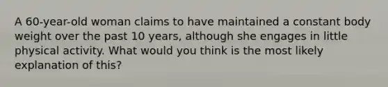 A 60-year-old woman claims to have maintained a constant body weight over the past 10 years, although she engages in little physical activity. What would you think is the most likely explanation of this?