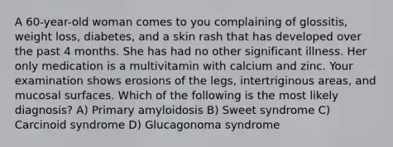 A 60-year-old woman comes to you complaining of glossitis, weight loss, diabetes, and a skin rash that has developed over the past 4 months. She has had no other significant illness. Her only medication is a multivitamin with calcium and zinc. Your examination shows erosions of the legs, intertriginous areas, and mucosal surfaces. Which of the following is the most likely diagnosis? A) Primary amyloidosis B) Sweet syndrome C) Carcinoid syndrome D) Glucagonoma syndrome