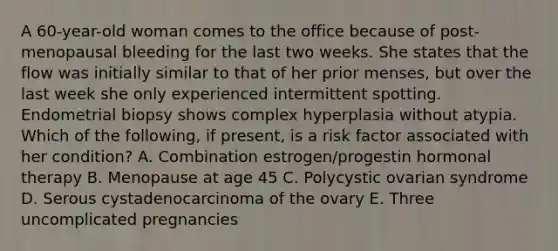 A 60-year-old woman comes to the office because of post-menopausal bleeding for the last two weeks. She states that the flow was initially similar to that of her prior menses, but over the last week she only experienced intermittent spotting. Endometrial biopsy shows complex hyperplasia without atypia. Which of the following, if present, is a risk factor associated with her condition? A. Combination estrogen/progestin hormonal therapy B. Menopause at age 45 C. Polycystic ovarian syndrome D. Serous cystadenocarcinoma of the ovary E. Three uncomplicated pregnancies