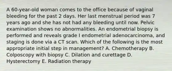 A 60-year-old woman comes to the office because of vaginal bleeding for the past 2 days. Her last menstrual period was 7 years ago and she has not had any bleeding until now. Pelvic examination shows no abnormalities. An endometrial biopsy is performed and reveals grade I endometrial adenocarcinoma, and staging is done via a CT scan. Which of the following is the most appropriate initial step in management? A. Chemotherapy B. Colposcopy with biopsy C. Dilation and curettage D. Hysterectomy E. Radiation therapy