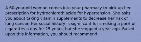 A 60-year-old woman comes into your pharmacy to pick up her prescription for hydrochlorothiazide for hypertension. She asks you about taking vitamin supplements to decrease her risk of lung cancer. Her social history is significant for smoking a pack of cigarettes a day for 25 years, but she stopped a year ago. Based upon this information, you should recommend