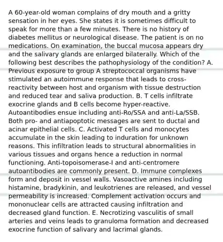 A 60-year-old woman complains of dry mouth and a gritty sensation in her eyes. She states it is sometimes difficult to speak for more than a few minutes. There is no history of diabetes mellitus or neurological disease. The patient is on no medications. On examination, the buccal mucosa appears dry and the salivary glands are enlarged bilaterally. Which of the following best describes the pathophysiology of the condition? A. Previous exposure to group A streptococcal organisms have stimulated an autoimmune response that leads to cross-reactivity between host and organism with tissue destruction and reduced tear and saliva production. B. T cells infiltrate exocrine glands and B cells become hyper-reactive. Autoantibodies ensue including anti-Ro/SSA and anti-La/SSB. Both pro- and antiapoptotic messages are sent to ductal and acinar epithelial cells. C. Activated T cells and monocytes accumulate in the skin leading to induration for unknown reasons. This infiltration leads to structural abnormalities in various tissues and organs hence a reduction in normal functioning. Anti-topoisomerase-I and anti-centromere autoantibodies are commonly present. D. Immune complexes form and deposit in vessel walls. Vasoactive amines including histamine, bradykinin, and leukotrienes are released, and vessel permeability is increased. Complement activation occurs and mononuclear cells are attracted causing infiltration and decreased gland function. E. Necrotizing vasculitis of small arteries and veins leads to granuloma formation and decreased exocrine function of salivary and lacrimal glands.